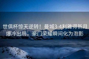 世俱杯驚天逆轉！曼城3-4利雅得新月爆冷出局，豪門榮耀瞬間化為泡影