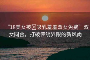 “18美女被?吸乳羞羞雙女免費”雙女同臺，打破傳統(tǒng)界限的新風(fēng)尚