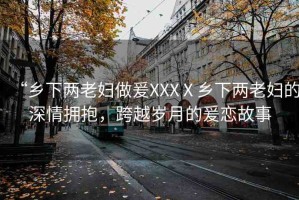 “鄉(xiāng)下兩老婦做爰XXXⅩ鄉(xiāng)下兩老婦的深情擁抱，跨越歲月的爰戀故事