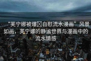 “芙寧娜被爆?自慰流水漫畫”風景如畫，芙寧娜的靜謐世界與漫畫中的流水情感