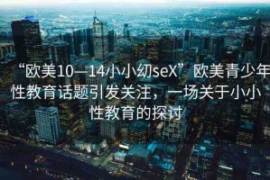 “歐美10—14小小?seX”歐美青少年性教育話題引發(fā)關(guān)注，一場關(guān)于小小性教育的探討
