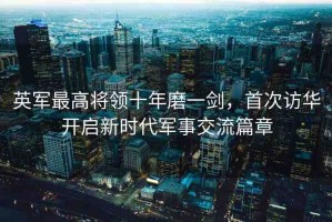 英軍最高將領十年磨一劍，首次訪華開啟新時代軍事交流篇章
