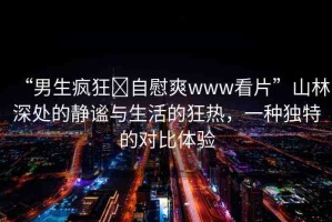 “男生瘋狂?自慰爽www看片”山林深處的靜謐與生活的狂熱，一種獨特的對比體驗