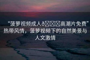 “菠蘿視頻成人??高潮片免費(fèi)”熱帶風(fēng)情，菠蘿視頻下的自然美景與人文激情