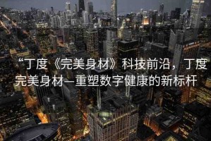 “丁度《完美身材》科技前沿，丁度完美身材—重塑數(shù)字健康的新標(biāo)桿