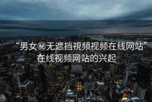“男女秘?zé)o遮擋視頻視頻在線網(wǎng)站”在線視頻網(wǎng)站的興起