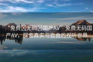 “免費?無碼?國產(chǎn)AV”免費無碼國產(chǎn)AV，探索真實與自由的視聽世界