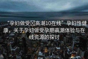 “孕婦做受?高潮10在線”孕婦性健康，關于孕婦做受孕期高潮體驗與在線資源的探討