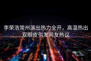 李榮浩常州演出熱力全開，高溫熱出雙眼皮引發(fā)網(wǎng)友熱議
