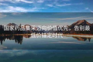 國家藥品集采邁向價(jià)值優(yōu)先，告別最低價(jià)錨定時(shí)代