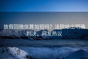 放假回微信算加班嗎？法院給出明確判決，網(wǎng)友熱議