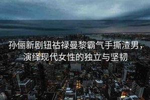 孫儷新劇鈕祜祿曼黎霸氣手撕渣男，演繹現(xiàn)代女性的獨(dú)立與堅(jiān)韌