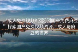 “成人免費(fèi)視頻??國(guó)產(chǎn)免費(fèi)麻豆”探索國(guó)產(chǎn)免費(fèi)視頻資源，成人與麻豆的世界