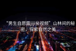“男生自愿露jiji秘視頻”山林間的秘密，探索自然之美