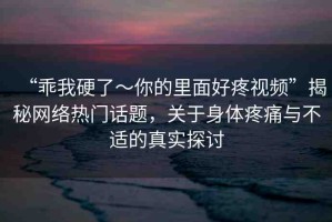 “乖我硬了～你的里面好疼視頻”揭秘網(wǎng)絡(luò)熱門話題，關(guān)于身體疼痛與不適的真實(shí)探討