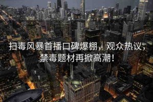 掃毒風(fēng)暴首播口碑爆棚，觀眾熱議，禁毒題材再掀高潮！