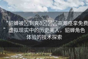“貂蟬被?到爽??高潮痙攣免費(fèi)”虛擬現(xiàn)實(shí)中的歷史美人，貂蟬角色體驗(yàn)的技術(shù)探索