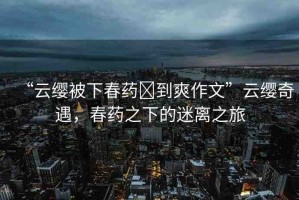 “云纓被下春藥?到爽作文”云纓奇遇，春藥之下的迷離之旅
