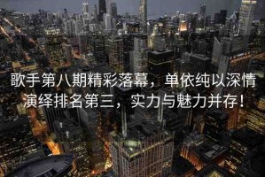 歌手第八期精彩落幕，單依純以深情演繹排名第三，實(shí)力與魅力并存！