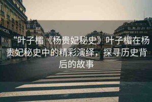 “葉子楣《楊貴妃秘史》葉子楣在楊貴妃秘史中的精彩演繹，探尋歷史背后的故事