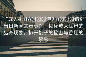 “成人扒開??伸進??獵奇”當日新聞文章標題，揭秘成人世界的獵奇現(xiàn)象，扒開桃子的秘密與香蕉的禁忌