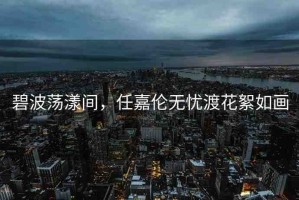 碧波蕩漾間，任嘉倫無(wú)憂渡花絮如畫