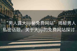“男人露大jiji秘免費(fèi)網(wǎng)站”揭秘男人私密話題，關(guān)于大jiji的免費(fèi)網(wǎng)站探討
