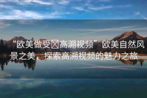 “歐美做受?高溯視頻”歐美自然風景之美，探索高溯視頻的魅力之旅