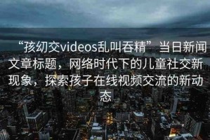 “孩?交videos亂叫吞精”當日新聞文章標題，網(wǎng)絡時代下的兒童社交新現(xiàn)象，探索孩子在線視頻交流的新動態(tài)