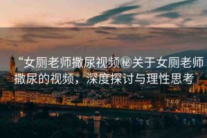 “女廁老師撒尿視頻秘關(guān)于女廁老師撒尿的視頻，深度探討與理性思考