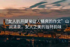 “女人扒開腿秘讓人桶爽的作文”山澗清泉，女人之美的獨(dú)特韻味