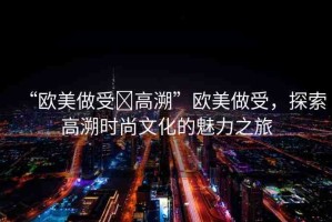 “歐美做受?高溯”歐美做受，探索高溯時(shí)尚文化的魅力之旅