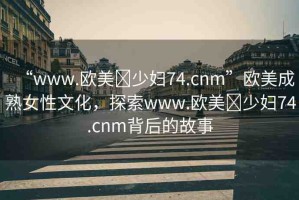 “www.歐美?少婦74.cnm”歐美成熟女性文化，探索www.歐美?少婦74.cnm背后的故事