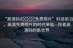 “高清碼??免費(fèi)照片”科技前沿，高清免費(fèi)照片的時(shí)代來(lái)臨—探索高清碼的新世界
