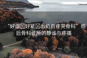 “好濕?好緊?出奶白疼哭骨科”雨后骨科診所的靜謐與疼痛