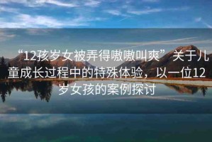 “12孩歲女被弄得嗷嗷叫爽”關(guān)于兒童成長過程中的特殊體驗，以一位12歲女孩的案例探討
