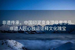 非遺傳承，中國印泥變身頂級奢侈品，非遺人匠心獨運詮釋文化瑰寶