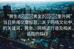 “男生??男生??里外網(wǎng)”當(dāng)日新聞文章標(biāo)題，關(guān)于網(wǎng)絡(luò)文化中的關(guān)鍵詞，男生、網(wǎng)絡(luò)流行語及相關(guān)話題的探討
