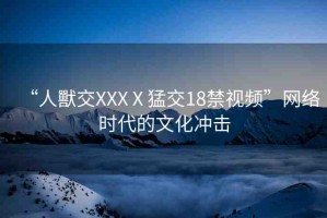 “人獸交XXXⅩ猛交18禁視頻”網(wǎng)絡時代的文化沖擊