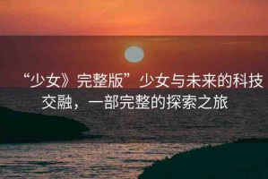 “少女》完整版”少女與未來的科技交融，一部完整的探索之旅