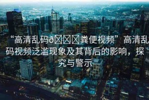 “高清亂碼??糞便視頻”高清亂碼視頻泛濫現(xiàn)象及其背后的影響，探究與警示