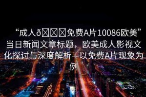 “成人??免費(fèi)A片10086歐美”當(dāng)日新聞文章標(biāo)題，歐美成人影視文化探討與深度解析—以免費(fèi)A片現(xiàn)象為例