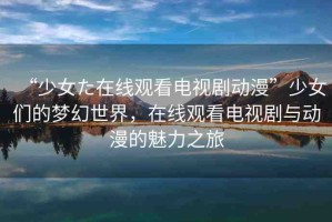 “少女た在線觀看電視劇動漫”少女們的夢幻世界，在線觀看電視劇與動漫的魅力之旅