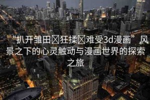 “扒開雛田?狂揉?難受3d漫畫”風景之下的心靈觸動與漫畫世界的探索之旅