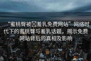 “蜜桃臀被?羞乳免費(fèi)網(wǎng)站”網(wǎng)絡(luò)時(shí)代下的蜜桃臀與羞乳話題，揭示免費(fèi)網(wǎng)站背后的真相及影響
