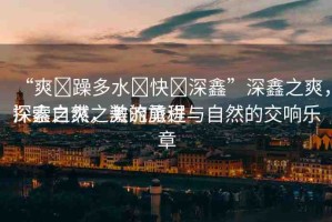 “爽?躁多水?快?深鑫”深鑫之爽，探索自然之美的旅程
深鑫之爽，激流勇進與自然的交響樂章