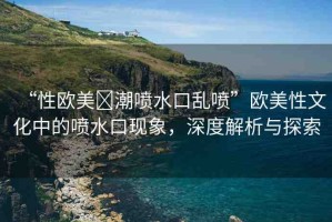 “性歐美?潮噴水口亂噴”歐美性文化中的噴水口現(xiàn)象，深度解析與探索