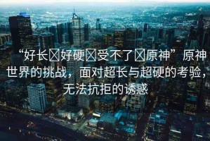 “好長?好硬?受不了?原神”原神世界的挑戰(zhàn)，面對(duì)超長與超硬的考驗(yàn)，無法抗拒的誘惑