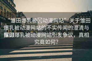 “雛田爆乳被?動(dòng)漫網(wǎng)站”關(guān)于雛田爆乳被動(dòng)漫網(wǎng)站的不實(shí)傳聞的澄清與探討
雛田爆乳被動(dòng)漫網(wǎng)站引發(fā)爭(zhēng)議，真相究竟如何？