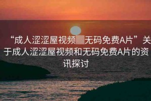 “成人澀澀屋視頻▓無(wú)碼免費(fèi)A片”關(guān)于成人澀澀屋視頻和無(wú)碼免費(fèi)A片的資訊探討